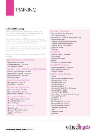 trAINING


1. Interskill Learning
Interskill Learning is Office Angels’ online training tool       SOFtWArE dEVELOpmENt
that offers free online learning and gives businesses the        •Web development technologies
opportunity to build the skills of their staff.                  •Java 2 programming
                                                                 •microsoft .NEt Software development tools
this portal provides over 6,000 advanced online training         •Generic Languages
modules and a range of online learning, including mS 2007,       •Software programming Fundamentals
customer services, marketing, Hr, and finance.                   •Software development principles
                                                                 •Software testing Foundations
You can log in and complete your training online, so whether     •mentoring Assets
you want to learn new skills or refresh existing ones, we have   •test preps
the training to fit your need.
                                                                 WEB dESIGN
Below is a non exhaustive list of training modules currently     •Web Site design - principles
available:                                                       •macromedia
                                                                 •microsoft Frontpage
  BuSINESS StrAtEGY and OpErAtIONS                               •Adobe
  •Operations Curriculum                                         •Scripting and Web Languages
  •Strategic planning Curriculum                                 prOJECt EFFECtIVENESS
  •marketing Curriculum
                                                                 •project management Curriculum
  FINANCE, HumAN rESOurCES and AdmINIStrAtION                    •team Building Curriculum
  •Finance & Accounting Curriculum                               •Business Analysis
  •Administrative Support Curriculum                             dESKtOp COmputEr SKILLS
  •Human resources Curriculum
                                                                 •Adobe
  •mentoring Assets
                                                                 •Best practices for desktop users
  mANAGEmENt and LEAdErSHIp                                      •microsoft Office 2010
  •management Curriculum                                         •microsoft Office 2007
  •Leadership Curriculum                                         •microsoft Office Xp
                                                                 •microsoft Windows 7
  prOFESSIONAL EFFECtIVENESS                                     •microsoft Windows Xp for End users
  •Communication Curriculum                                      •microsoft Office 2003
  •Foundation Skills Curriculum                                  •microsoft project 2002
  •personal development Curriculum                               •Home user: Home and personal Finance
  prOJECt EFFECtIVENESS                                          •Home and personal
                                                                 •Lotus Notes 8
  •project management Curriculum
                                                                 •Lotus Notes 7
  •team Building Curriculum
                                                                 •microsoft Internet Explorer 8
  •Business Analysis
                                                                 •microsoft Internet Explorer 7
  SALES and CuStOmEr FACING SKILLS                               •microsoft Internet Explorer 6
  •Sales Curriculum                                              •Seagate Crystal reports
  •Customer Service Curriculum                                   •SAp
  •Industry Foundations                                          •mentoring Assets
  •testpreps                                                     •test preps




Office Angels Temping Guide | page 9 of 10
 