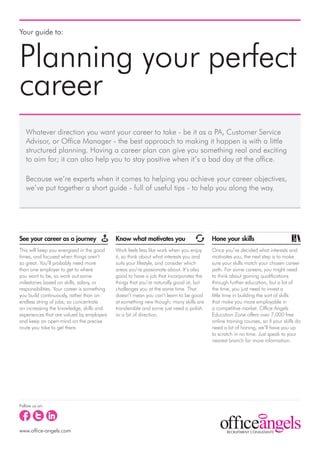 Your guide to:



Planning your perfect
career
   Whatever direction you want your career to take - be it as a PA, Customer Service
   Advisor, or Office Manager - the best approach to making it happen is with a little
   structured planning. Having a career plan can give you something real and exciting
   to aim for; it can also help you to stay positive when it’s a bad day at the office.

   Because we’re experts when it comes to helping you achieve your career objectives,
   we’ve put together a short guide - full of useful tips - to help you along the way.




See your career as a journey                 Know what motivates you                     Hone your skills
This will keep you energised in the good     Work feels less like work when you enjoy    Once you’ve decided what interests and
times, and focused when things aren’t        it, so think about what interests you and   motivates you, the next step is to make
so great. You’ll probably need more          suits your lifestyle, and consider which    sure your skills match your chosen career
than one employer to get to where            areas you’re passionate about. It’s also    path. For some careers, you might need
you want to be, so work out some             good to have a job that incorporates the    to think about gaining qualifications
milestones based on skills, salary, or       things that you’re naturally good at, but   through further education, but a lot of
responsibilities. Your career is something   challenges you at the same time. That       the time, you just need to invest a
you build continuously, rather than an       doesn’t mean you can’t learn to be good     little time in building the sort of skills
endless string of jobs; so concentrate       at something new though; many skills are    that make you more employable in
on increasing the knowledge, skills and      transferable and some just need a polish    a competitive market. Office Angels
experiences that are valued by employers     or a bit of direction.                      Education Zone offers over 7,000 free
and keep an open mind on the precise                                                     online training courses, so if your skills do
route you take to get there.                                                             need a bit of honing, we’ll have you up
                                                                                         to scratch in no time. Just speak to your
                                                                                         nearest branch for more information.




Follow us on:




www.office-angels.com
 