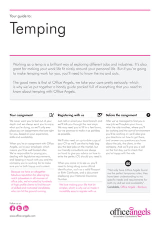 Your guide to:



Temping
   Working as a temp is a brilliant way of exploring different jobs and industries. It’s also
   great for making your work life fit nicely around your personal life. But if you’re going
   to make temping work for you, you’ll need to know the ins and outs.

   The good news is that at Office Angels, we take your care pretty seriously; which
   is why we’ve put together a handy guide packed full of everything that you need to
   know about temping with Office Angels.




Your assignment                             Registering with us                         Before the assignment
We never want you to feel out of your       Just call or email your local branch and    After we’ve managed to find you a
depth and we always want you to enjoy       we’ll talk you through the next steps.      new job we’ll explain your hours,
what you’re doing, so we’ll only ever       We may need you to fill in a few forms,     what the role involves, where you’ll
place you on assignments that are right     but we promise to make it as painless       be working and the sort of environment
for you, based on your experience,          as possible.                                you’ll be working in; we’ll also give
skills and availability.                                                                you directions on how to get there,
                                            We’ll also need an up-to-date copy of       and answer any questions you have
When you’re on assignment with Office       your CV as we’ll use that to help bag       about the job, the client, or the
Angels, we’re your employer; which          you the best jobs on the market, but        company. And we’ll give you a call
means you’ll be well looked after.          our friendly consultants are always         on the first day, just to check that
We’re responsible for paying you,           on hand to give you advice on how to        you’re happy with the role.
dealing with legislative requirements,      write the perfect CV, should you need it.
and keeping in touch with you and the
company you’re working for to make          When you come in to see us, you’ll
sure you’re both happy and content.         need to bring along some official
                                            identification, such as a valid Passport     “Not only have Office Angels found
 Because we have an altogether              or Birth Certificate, and a document         me the perfect temporary roles, they
 fabulous reputation for placing top        displaying your National Insurance           have been understanding to my
 notch jobseekers in all manner of          Number.                                      specific needs and requirements for
 office jobs, we’re trusted by hundreds
                                                                                         both my skill set and availability”.
 of high profile clients to find the sort    We love making your life that bit
 of skilled and motivated candidates         simpler, which is why we’ve made it         Candidate, Office Angels - Banbury
 who can hit the ground running.             incredibly easy to register with us.



Follow us on:




www.office-angels.com
 