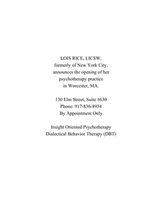 LOIS RICE, LICSW,
    formerly of New York City,
   announces the opening of her
       psychotherapy practice
         in Worcester, MA.

    130 Elm Street, Suite #630
      Phone: 917-836-8934
      By Appointment Only

  Insight Oriented Psychotherapy
Dialectical Behavior Therapy (DBT)
 
