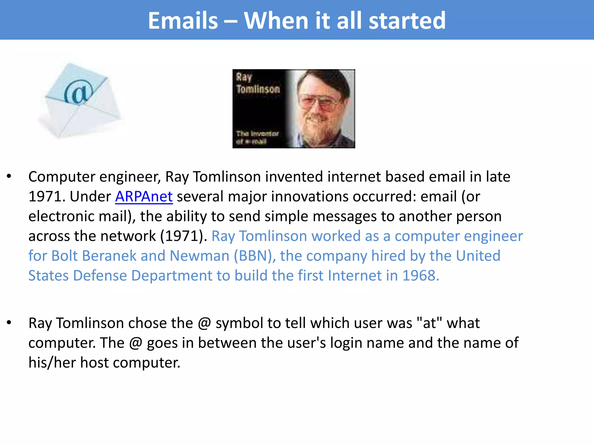 Emails – When it all started Computer engineer, Ray Tomlinson invented internet based email in late 1971. Under ARPAnet several major innovations occurred: email (or electronic mail), the ability to send simple messages to another person across the network (1971). Ray Tomlinson worked as a computer engineer for Bolt Beranek and Newman (BBN), the company hired by the United States Defense Department to build the first Internet in 1968.Ray Tomlinson chose the @ symbol to tell which user was "at" what computer. The @ goes in between the user's login name and the name of his/her host computer.