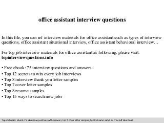 office assistant interview questions 
In this file, you can ref interview materials for office assistant such as types of interview 
questions, office assistant situational interview, office assistant behavioral interview… 
For top job interview materials for office assistant as following, please visit: 
topinterviewquestions.info 
• Free ebook: 75 interview questions and answers 
• Top 12 secrets to win every job interviews 
• Top 8 interview thank you letter samples 
• Top 7 cover letter samples 
• Top 8 resume samples 
• Top 15 ways to search new jobs 
Top materials: ebook: 75 interview questions with answers, top 7 cover letter samples, top 8 resume samples. Free pdf download 
 