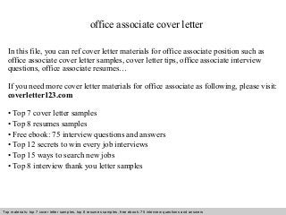 office associate cover letter 
In this file, you can ref cover letter materials for office associate position such as 
office associate cover letter samples, cover letter tips, office associate interview 
questions, office associate resumes… 
If you need more cover letter materials for office associate as following, please visit: 
coverletter123.com 
• Top 7 cover letter samples 
• Top 8 resumes samples 
• Free ebook: 75 interview questions and answers 
• Top 12 secrets to win every job interviews 
• Top 15 ways to search new jobs 
• Top 8 interview thank you letter samples 
Top materials: top 7 cover letter samples, top 8 Interview resumes samples, questions free and ebook: answers 75 – interview free download/ questions pdf and answers 
ppt file 
 