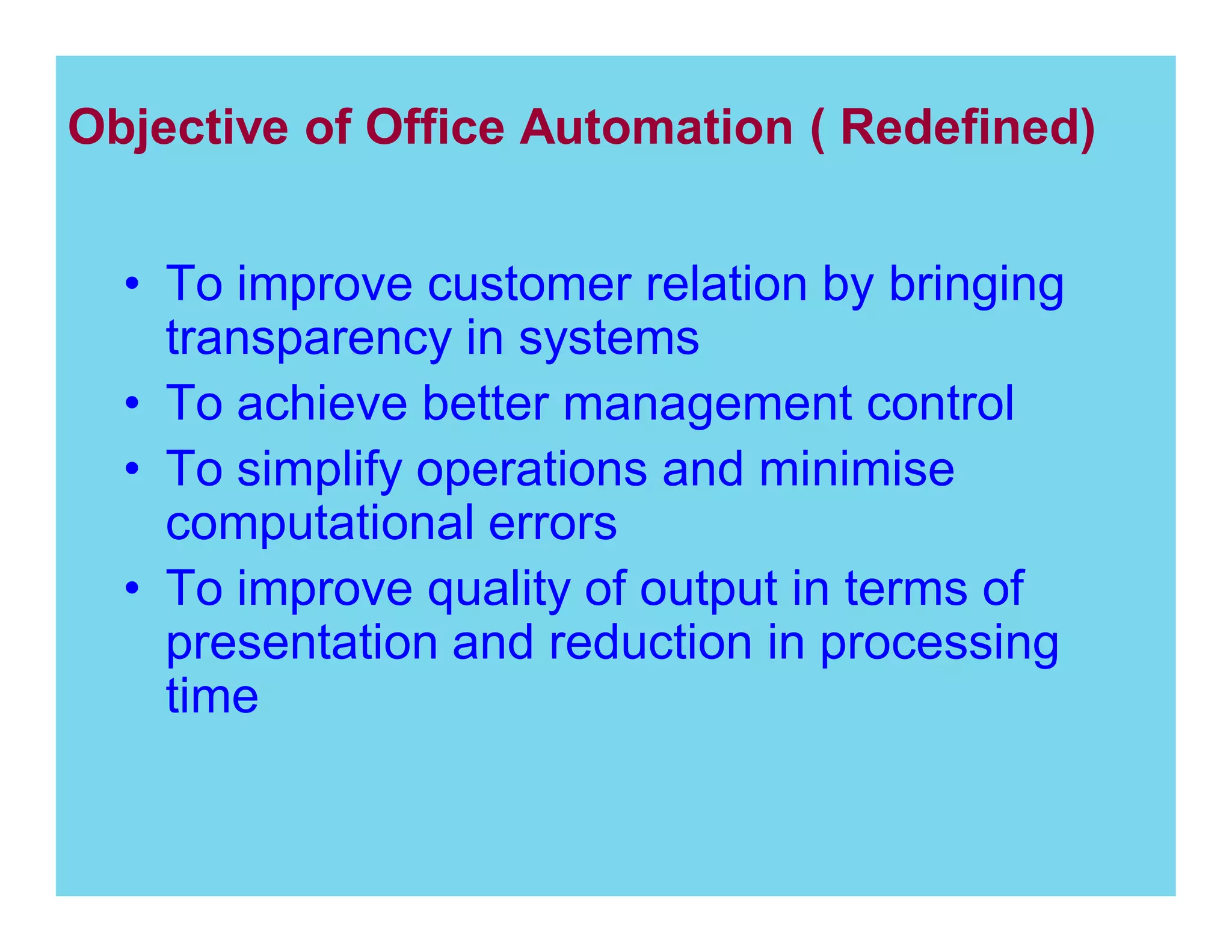 Objective of Office Automation ( Redefined)
To improve customer relation by bringing
transparency in systems
To achieve better management control
To simplify operations and minimise
computational errors
To improve quality of output in terms of
presentation and reduction in processing
time

 