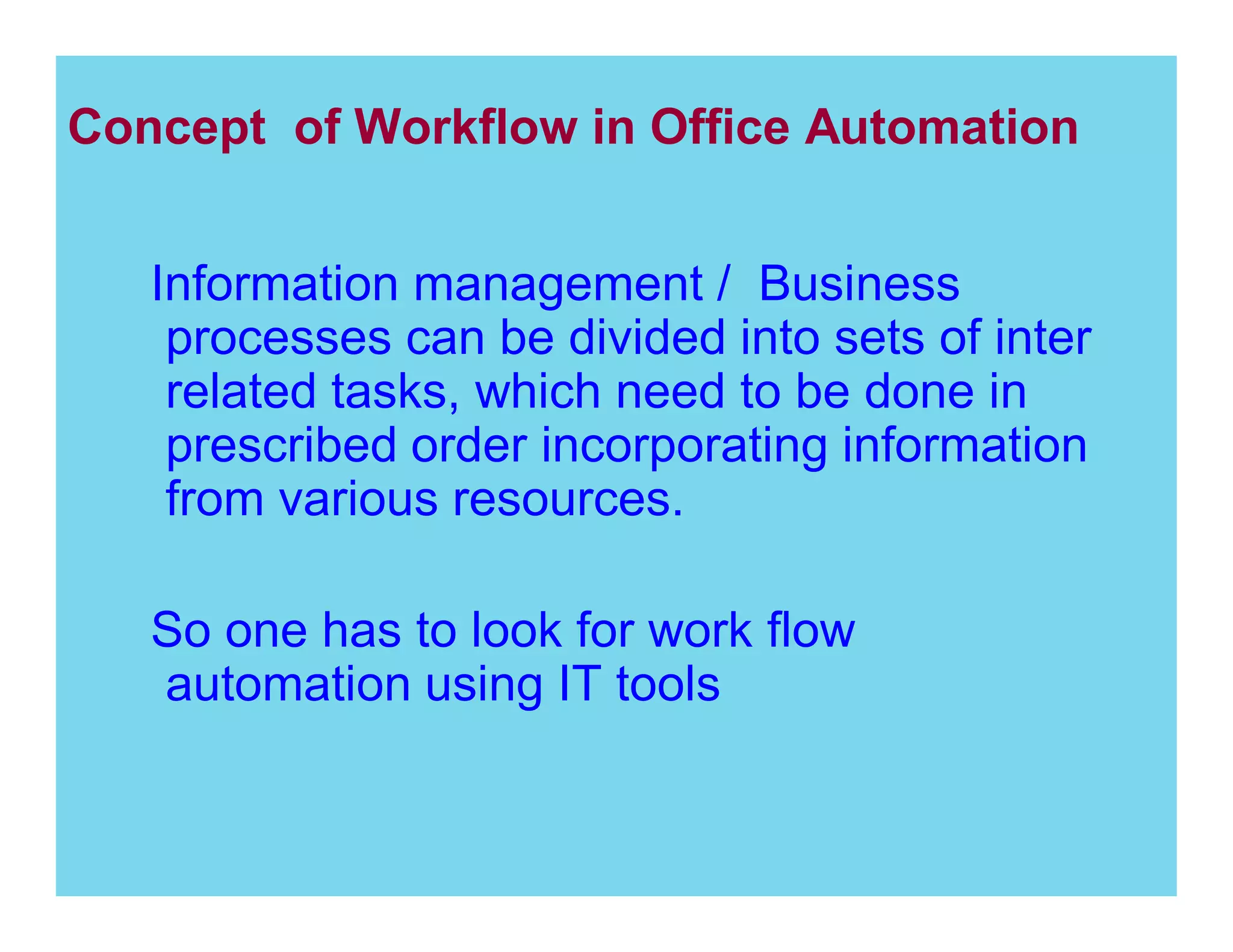 Concept of Workflow in Office Automation
Information management / Business
processes can be divided into sets of inter
related tasks, which need to be done in
prescribed order incorporating information
from various resources.
So one has to look for work flow
automation using IT tools

 