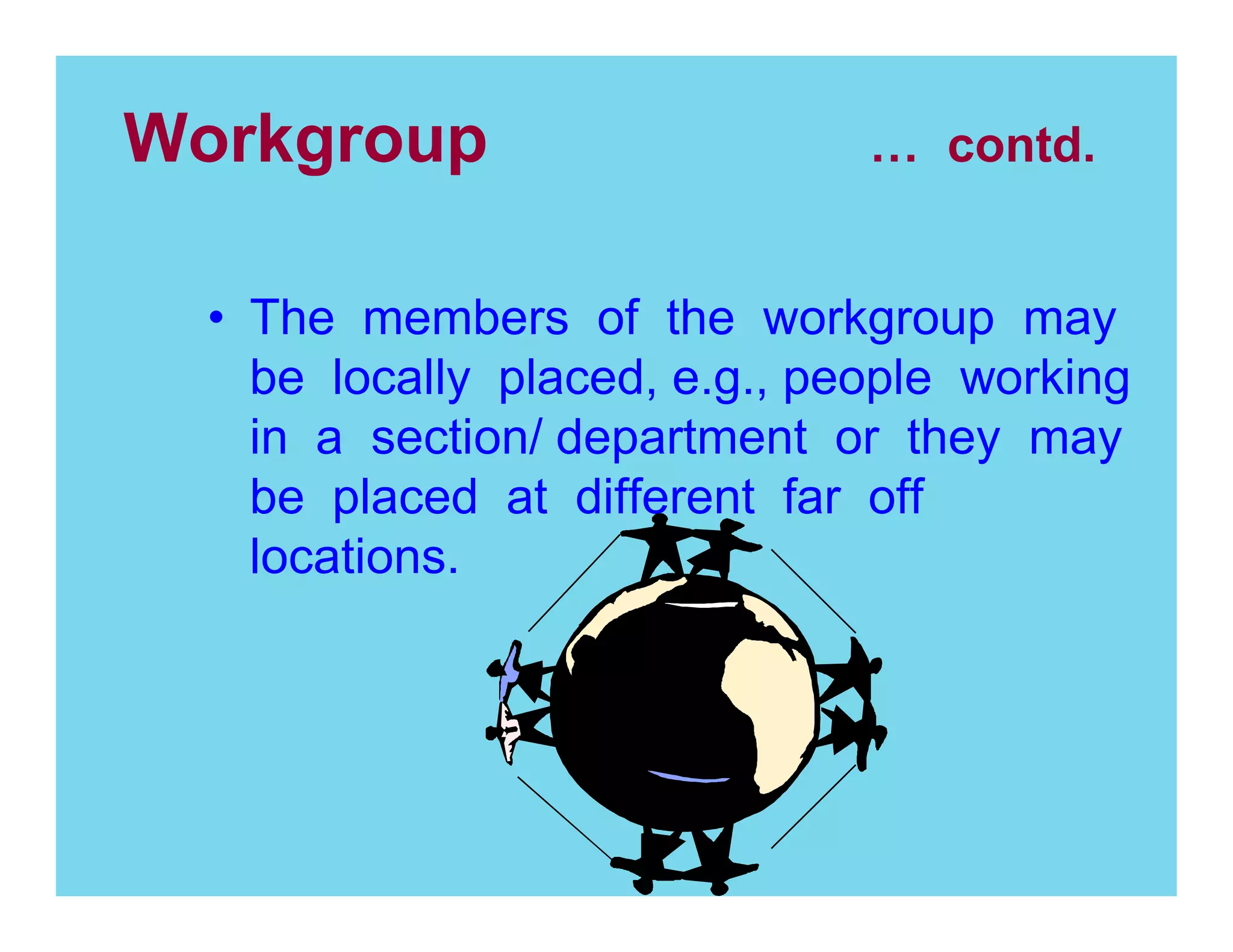 Workgroup

contd.

The members of the workgroup may
be locally placed, e.g., people working
in a section/ department or they may
be placed at different far off
locations.

 