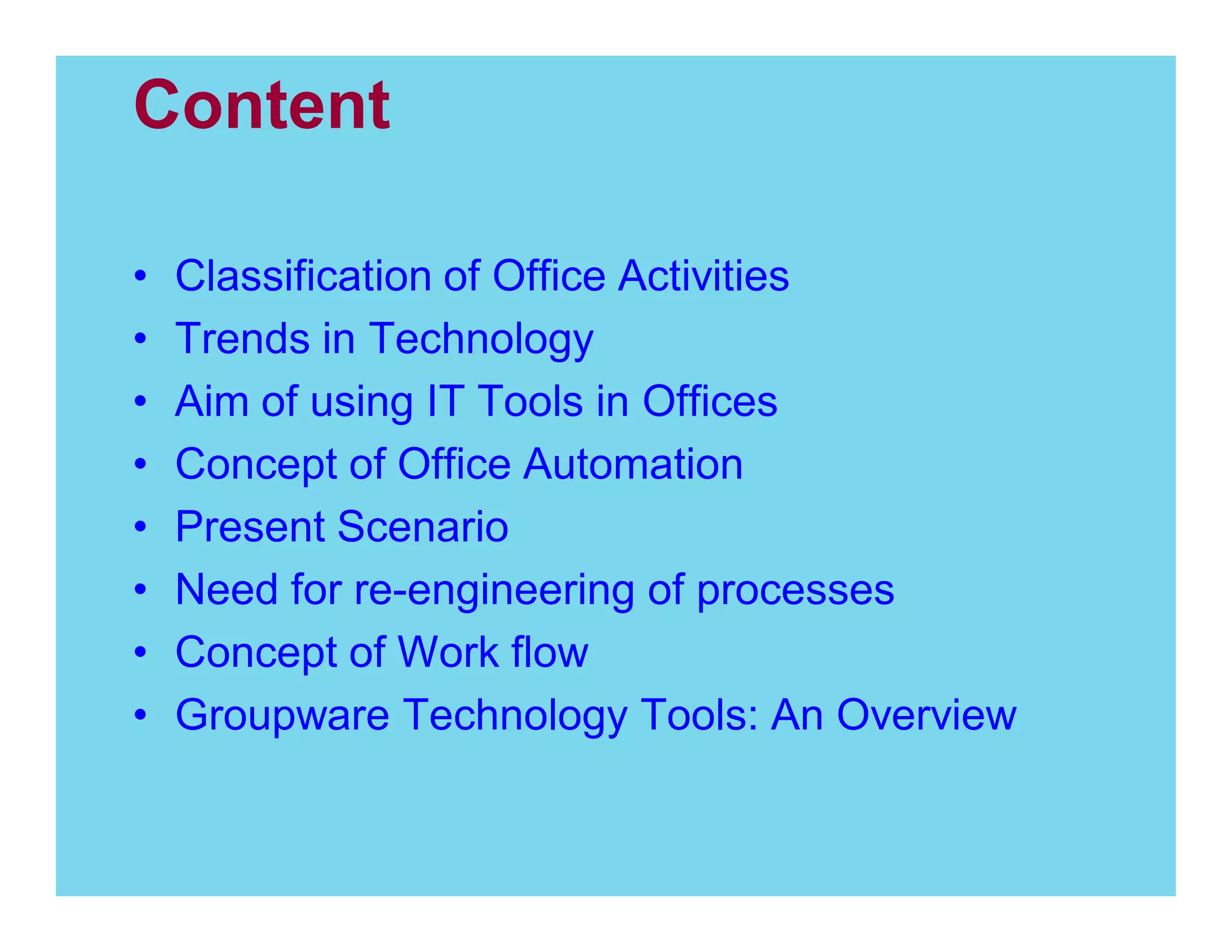 Content
Classification of Office Activities
Trends in Technology
Aim of using IT Tools in Offices
Concept of Office Automation
Present Scenario
Need for re-engineering of processes
Concept of Work flow
Groupware Technology Tools: An Overview

 