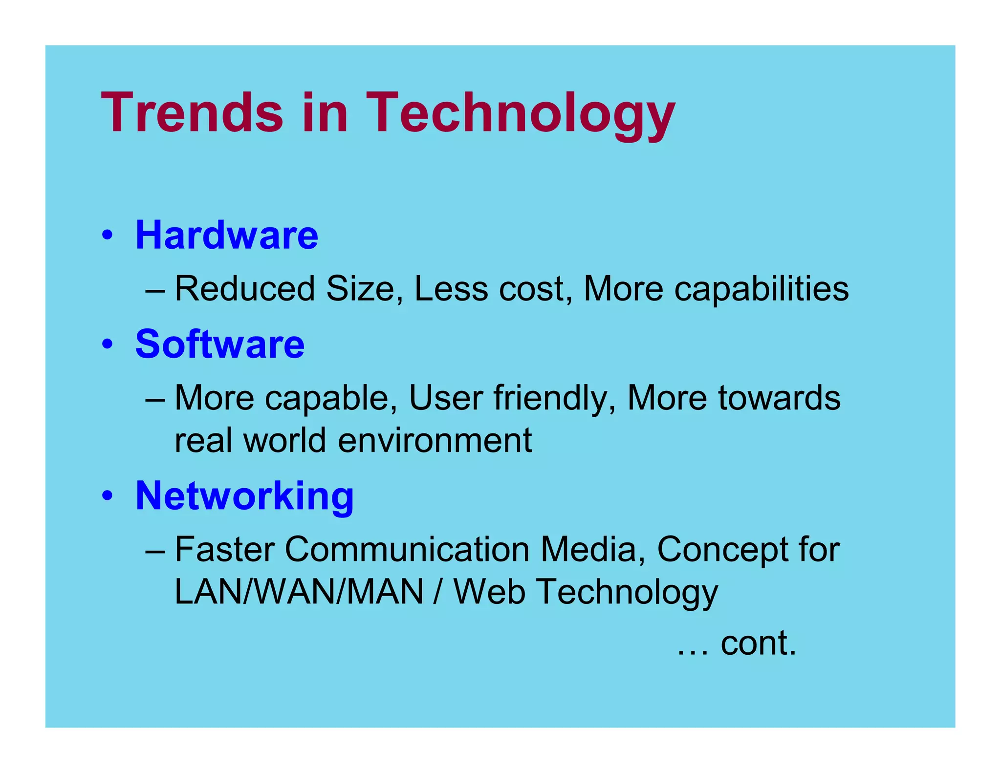 Trends in Technology
Hardware
Reduced Size, Less cost, More capabilities

Software
More capable, User friendly, More towards
real world environment

Networking
Faster Communication Media, Concept for
LAN/WAN/MAN / Web Technology
cont.

 