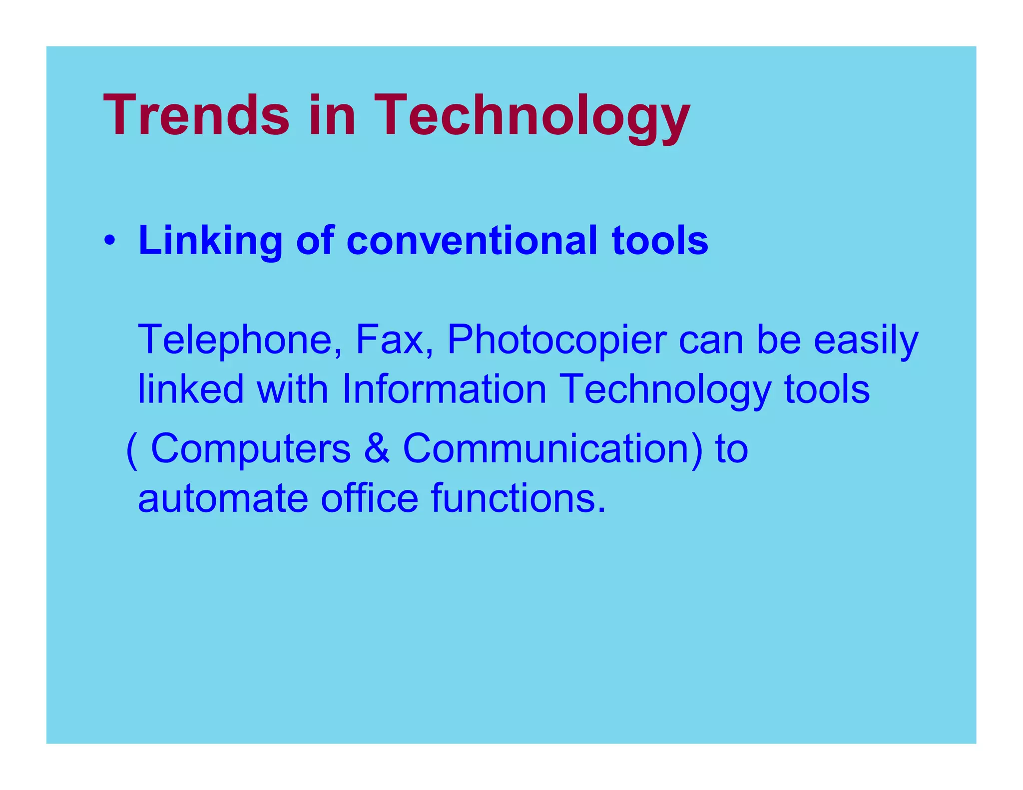 Trends in Technology
Linking of conventional tools
Telephone, Fax, Photocopier can be easily
linked with Information Technology tools
( Computers & Communication) to
automate office functions.

 