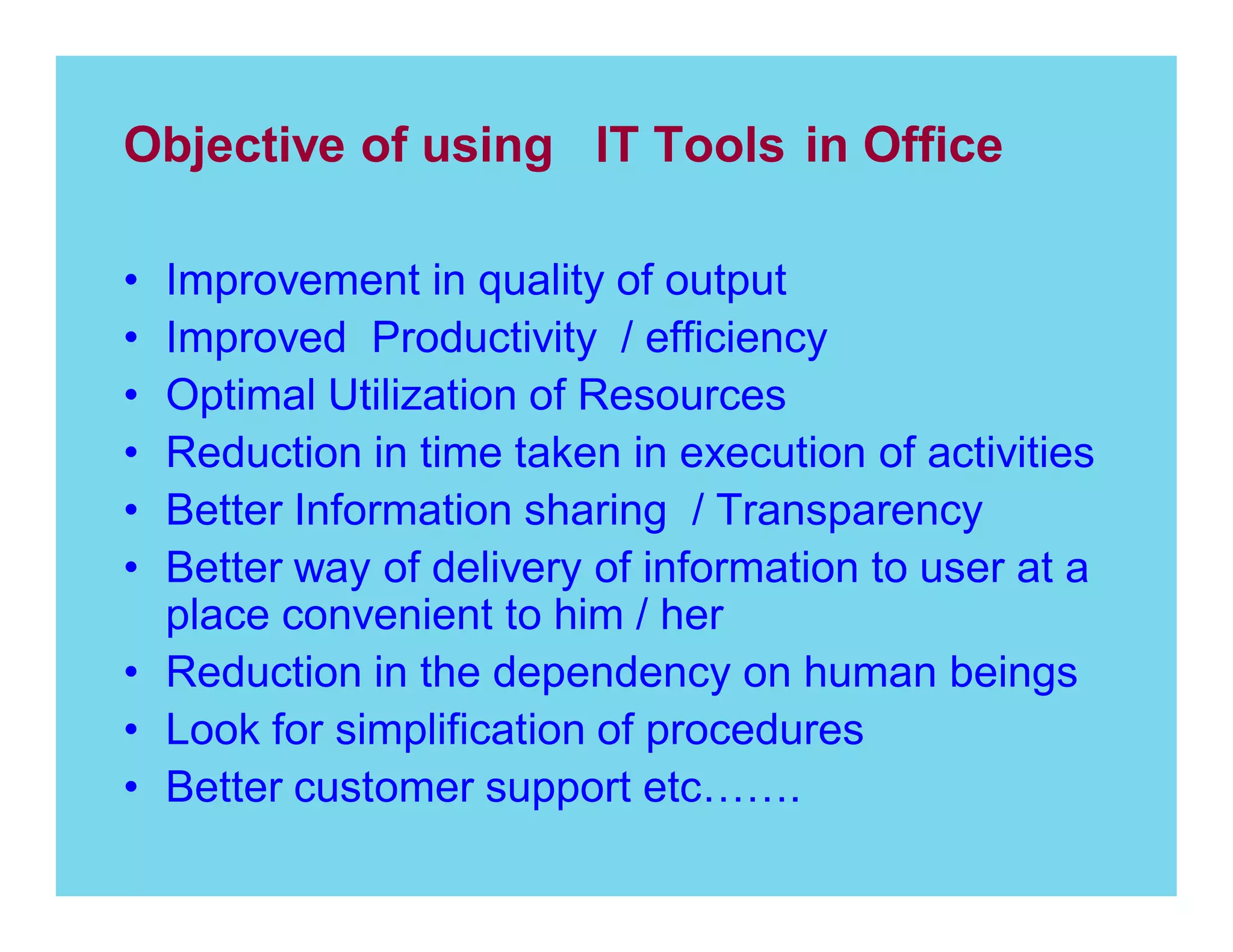 Objective of using IT Tools in Office
Improvement in quality of output
Improved Productivity / efficiency
Optimal Utilization of Resources
Reduction in time taken in execution of activities
Better Information sharing / Transparency
Better way of delivery of information to user at a
place convenient to him / her
Reduction in the dependency on human beings
Look for simplification of procedures
Better customer support etc
.

 