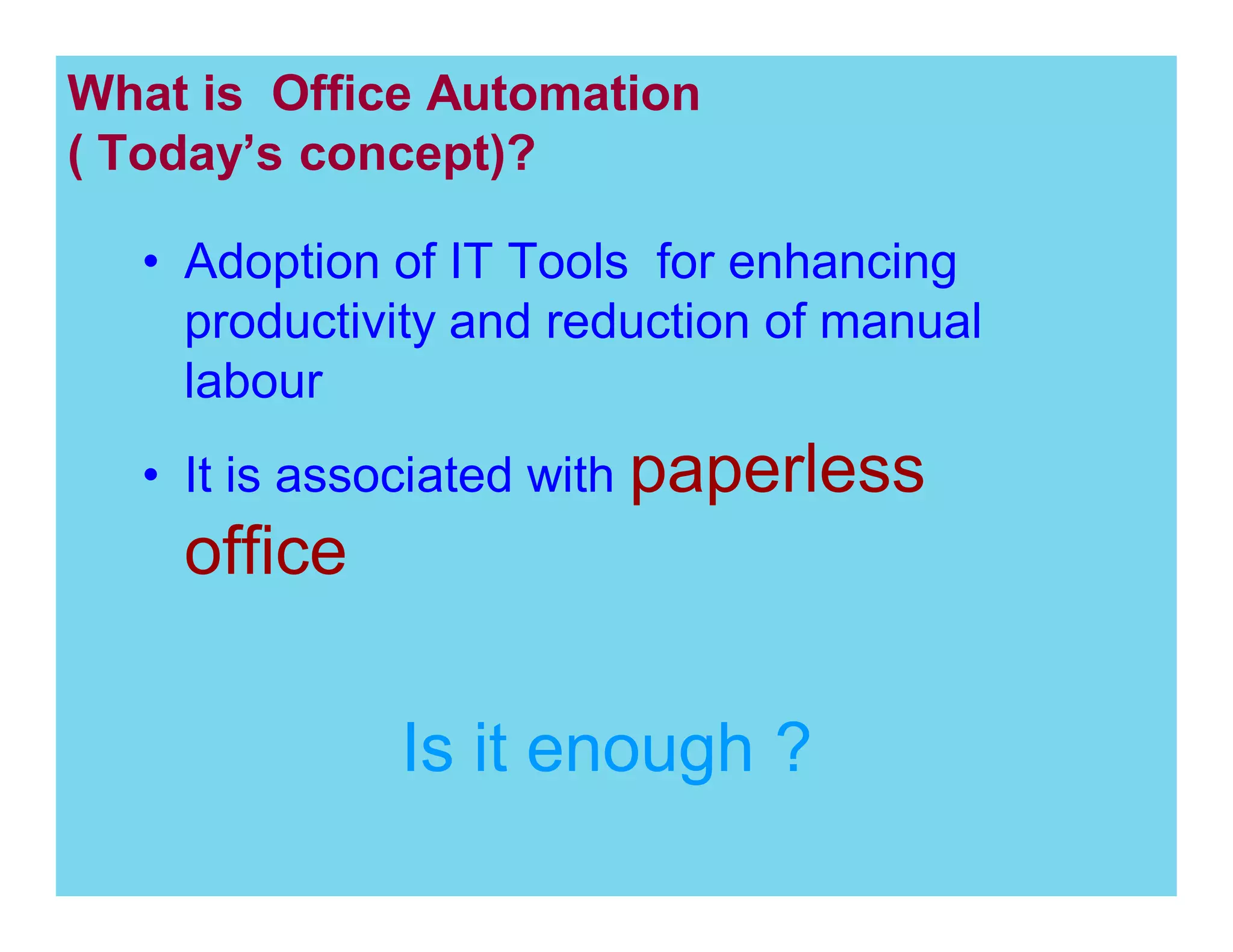 What is Office Automation
( Today s concept)?
Adoption of IT Tools for enhancing
productivity and reduction of manual
labour
It is associated with paperless

office
Is it enough ?

 