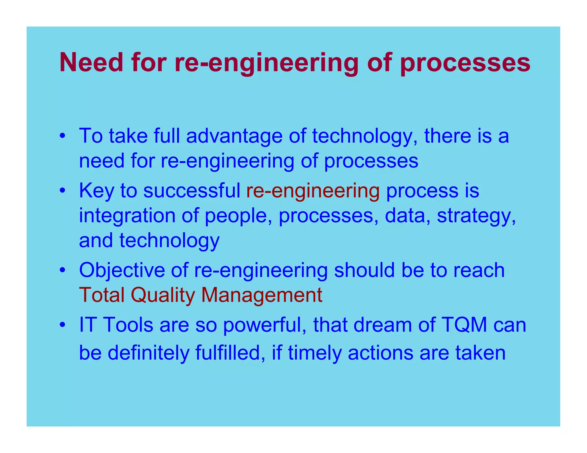 Need for re-engineering of processes
To take full advantage of technology, there is a
need for re-engineering of processes
Key to successful re-engineering process is
integration of people, processes, data, strategy,
and technology
Objective of re-engineering should be to reach
Total Quality Management
IT Tools are so powerful, that dream of TQM can
be definitely fulfilled, if timely actions are taken

 