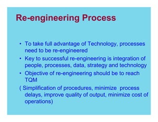 Re-engineering Process
To take full advantage of Technology, processes
need to be re-engineered
Key to successful re-engineering is integration of
people, processes, data, strategy and technology
Objective of re-engineering should be to reach
TQM
( Simplification of procedures, minimize process
delays, improve quality of output, minimize cost of
operations)

 