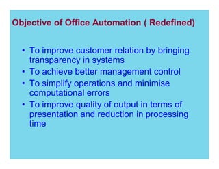 Objective of Office Automation ( Redefined)
To improve customer relation by bringing
transparency in systems
To achieve better management control
To simplify operations and minimise
computational errors
To improve quality of output in terms of
presentation and reduction in processing
time

 