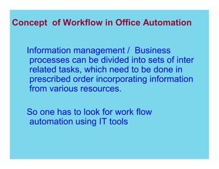 Concept of Workflow in Office Automation
Information management / Business
processes can be divided into sets of inter
related tasks, which need to be done in
prescribed order incorporating information
from various resources.
So one has to look for work flow
automation using IT tools

 