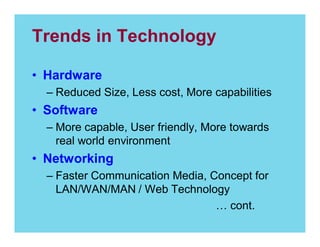 Trends in Technology
Hardware
Reduced Size, Less cost, More capabilities

Software
More capable, User friendly, More towards
real world environment

Networking
Faster Communication Media, Concept for
LAN/WAN/MAN / Web Technology
cont.

 