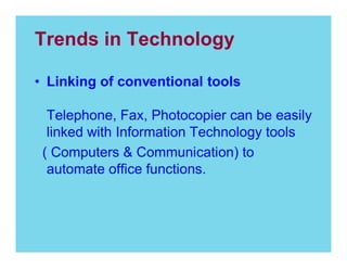 Trends in Technology
Linking of conventional tools
Telephone, Fax, Photocopier can be easily
linked with Information Technology tools
( Computers & Communication) to
automate office functions.

 