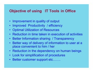Objective of using IT Tools in Office
Improvement in quality of output
Improved Productivity / efficiency
Optimal Utilization of Resources
Reduction in time taken in execution of activities
Better Information sharing / Transparency
Better way of delivery of information to user at a
place convenient to him / her
Reduction in the dependency on human beings
Look for simplification of procedures
Better customer support etc
.

 