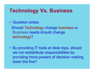 Technology Vs. Business
Question arises
Should Technology change business or
Business needs should change
technology?
By providing IT tools at desk tops, should
we not redistribute responsibilities by
providing more powers of decision making
down the line?

 