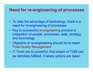 Need for re-engineering of processes
To take full advantage of technology, there is a
need for re-engineering of processes
Key to successful re-engineering process is
integration of people, processes, data, strategy,
and technology
Objective of re-engineering should be to reach
Total Quality Management
IT Tools are so powerful, that dream of TQM can
be definitely fulfilled, if timely actions are taken

 