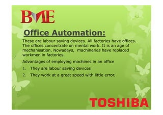 Office Automation:
These are labour saving devices. All factories have offices.
The offices concentrate on mental work. It is an age of
mechanisation. Nowadays, machineries have replaced
workmen in factories.
Advantages of employing machines in an office
1. They are labour saving devices
2. They work at a great speed with little error.
 