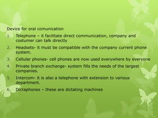 Device for oral comunication
1.   Telephone – it facilitate direct communication, company and
     costumer can talk directly
2.   Headsets- it must be compatible with the company current phone
     system.
3.   Cellular phones- cell phones are now used everywhere by everyone
4.   Private branch exchange- system fills the needs of the largest
     companies.
5.   Intercom- it is also a telephone with extension to various
     department.
6.   Dictaphones – these are dictating machines
 
