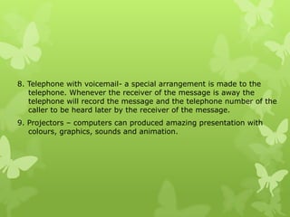 8. Telephone with voicemail- a special arrangement is made to the
   telephone. Whenever the receiver of the message is away the
   telephone will record the message and the telephone number of the
   caller to be heard later by the receiver of the message.
9. Projectors – computers can produced amazing presentation with
   colours, graphics, sounds and animation.
 