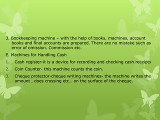 3. Bookkeeping machine – with the help of books, machines, account
   books and final accounts are prepared. There are no mistake such as
   error of omission. Commission etc.
E. Machines for Handling Cash
1.   Cash register-it is a device for recording and checking cash receipts
2.   Coin Counter- this machine counts the coin.
3.   Cheque protector-cheque writing machines- the machine writes the
     amount , does crossing etc… on the surface of the cheque.
 