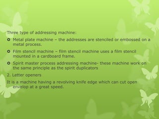 Three type of addressing machine:
 Metal plate machine – the addresses are stenciled or embossed on a
  metal process.
 Film stencil machine – film stencil machine uses a film stencil
  mounted in a cardboard frame.
 Spirit master process addressing machine- these machine work on
  the same principle as the spirit duplicators
2. Letter openers
It is a machine having a revolving knife edge which can cut open
    envelop at a great speed.
 