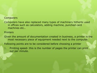 Computers
Computers have also replaced many types of machinery hitherto used
  in offices such as calculators, adding machine, punched card
  machines etc..
Printers
Given the amount of documentation created in business, a printer is the
   most necessary piece of equipment needed next to the computer.
Following points are to be considered before choosing a printer
1.   Printing speed- this is the number of pages the printer can print
     out per minute.
 