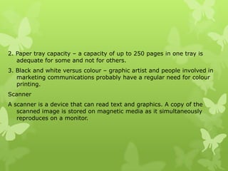 2. Paper tray capacity – a capacity of up to 250 pages in one tray is
   adequate for some and not for others.
3. Black and white versus colour – graphic artist and people involved in
   marketing communications probably have a regular need for colour
   printing.
Scanner
A scanner is a device that can read text and graphics. A copy of the
   scanned image is stored on magnetic media as it simultaneously
   reproduces on a monitor.
 