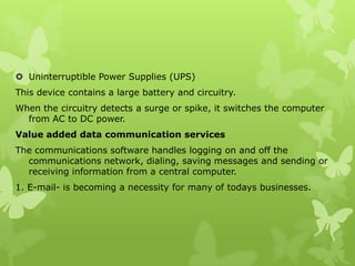  Uninterruptible Power Supplies (UPS)
This device contains a large battery and circuitry.
When the circuitry detects a surge or spike, it switches the computer
  from AC to DC power.
Value added data communication services
The communications software handles logging on and off the
  communications network, dialing, saving messages and sending or
  receiving information from a central computer.
1. E-mail- is becoming a necessity for many of todays businesses.
 
