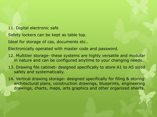 11. Digital electronic safe
Safety lockers can be kept as table top.
Ideal for storage of cas, documents etc..
Electronically operated with master code and password.
12. Multitier storage- these systems are highly versatile and modular
   in nature and can be configured anytime to your changing needs.
13. Drawing file cabinet- designed specifically to store A1 to A5 sized
   safely and systematically.
14. Vertical drawing storage- designed specifically for filing & storing
   architectural plans, construction drawings, blueprints, engineering
   drawings, charts, maps, arts graphics and other organized sheets.
 