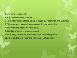 3.Idle time is reduced.
4.Standardisation is possible.
5. The information stored and produced by machines are accurate.
6. The computer records enormous information in discs.
7. No overtime pages have to paid.
8. Quality of work is also enhanced.
9. It is easy to control machines than controlling men.
10. It is said that a machine will replace three men
 