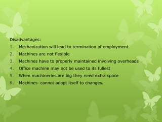 Disadvantages:
1.   Mechanization will lead to termination of employment.
2.   Machines are not flexible
3.   Machines have to properly maintained involving overheads
4.   Office machine may not be used to its fullest
5.   When machineries are big they need extra space
6.   Machines cannot adopt itself to changes.
 