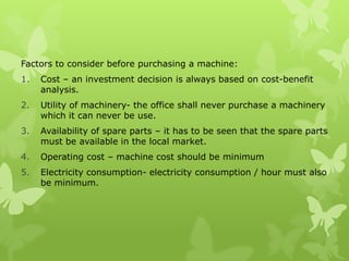 Factors to consider before purchasing a machine:
1.   Cost – an investment decision is always based on cost-benefit
     analysis.
2.   Utility of machinery- the office shall never purchase a machinery
     which it can never be use.
3.   Availability of spare parts – it has to be seen that the spare parts
     must be available in the local market.
4.   Operating cost – machine cost should be minimum
5.   Electricity consumption- electricity consumption / hour must also
     be minimum.
 