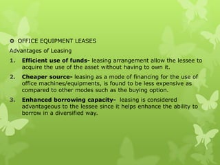  OFFICE EQUIPMENT LEASES
Advantages of Leasing
1.   Efficient use of funds- leasing arrangement allow the lessee to
     acquire the use of the asset without having to own it.
2.   Cheaper source- leasing as a mode of financing for the use of
     office machines/equipments, is found to be less expensive as
     compared to other modes such as the buying option.
3.   Enhanced borrowing capacity- leasing is considered
     advantageous to the lessee since it helps enhance the ability to
     borrow in a diversified way.
 