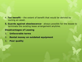 4. Tax benefit – the extent of benefit that would be derived by
   owning an asset.
5. Guards against obsolescence- always possible for the lessee to
   terminate the existing lease arrangement anytime.
Disadvantages of Leasing
1.   Unfavorable terms
2.   Rental money on outdated equipment
3.   Poor quality
 