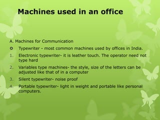Machines used in an office



A. Machines for Communication
    Typewriter - most common machines used by offices in India.
1.   Electronic typewriter- it is leather touch. The operator need not
     type hard
2.   Variables type machines- the style, size of the letters can be
     adjusted like that of in a computer
3.   Silent typewriter- noise proof
4.   Portable typewriter- light in weight and portable like personal
     computers.
 