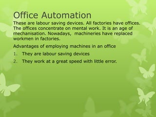 Office Automation
These are labour saving devices. All factories have offices.
The offices concentrate on mental work. It is an age of
mechanisation. Nowadays, machineries have replaced
workmen in factories.
Advantages of employing machines in an office
1.   They are labour saving devices
2.   They work at a great speed with little error.
 