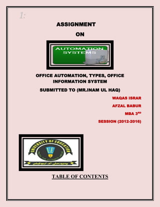 1:
ASSIGNMENT
ON

OFFICE AUTOMATION, TYPES, OFFICE
INFORMATION SYSTEM
SUBMITTED TO (MR.INAM UL HAQ)
WAQAS ISRAR
AFZAL BABUR
MBA 3RD
SESSION (2012-2016)

TABLE OF CONTENTS

 