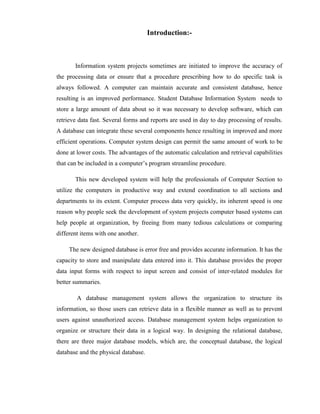 Introduction:-



       Information system projects sometimes are initiated to improve the accuracy of
the processing data or ensure that a procedure prescribing how to do specific task is
always followed. A computer can maintain accurate and consistent database, hence
resulting is an improved performance. Student Database Information System needs to
store a large amount of data about so it was necessary to develop software, which can
retrieve data fast. Several forms and reports are used in day to day processing of results.
A database can integrate these several components hence resulting in improved and more
efficient operations. Computer system design can permit the same amount of work to be
done at lower costs. The advantages of the automatic calculation and retrieval capabilities
that can be included in a computer’s program streamline procedure.

       This new developed system will help the professionals of Computer Section to
utilize the computers in productive way and extend coordination to all sections and
departments to its extent. Computer process data very quickly, its inherent speed is one
reason why people seek the development of system projects computer based systems can
help people at organization, by freeing from many tedious calculations or comparing
different items with one another.

     The new designed database is error free and provides accurate information. It has the
capacity to store and manipulate data entered into it. This database provides the proper
data input forms with respect to input screen and consist of inter-related modules for
better summaries.

        A database management system allows the organization to structure its
information, so those users can retrieve data in a flexible manner as well as to prevent
users against unauthorized access. Database management system helps organization to
organize or structure their data in a logical way. In designing the relational database,
there are three major database models, which are, the conceptual database, the logical
database and the physical database.
 