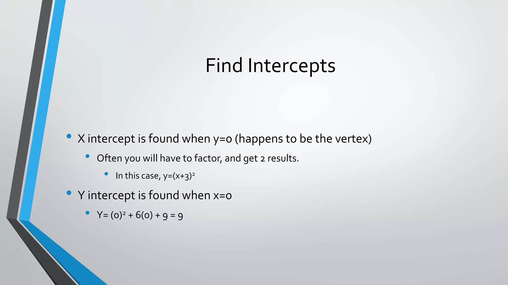 Find Intercepts
• X intercept is found when y=0 (happens to be the vertex)
• Often you will have to factor, and get 2 results.
• In this case, y=(x+3)2
• Y intercept is found when x=0
• Y= (0)2 + 6(0) + 9 = 9
 