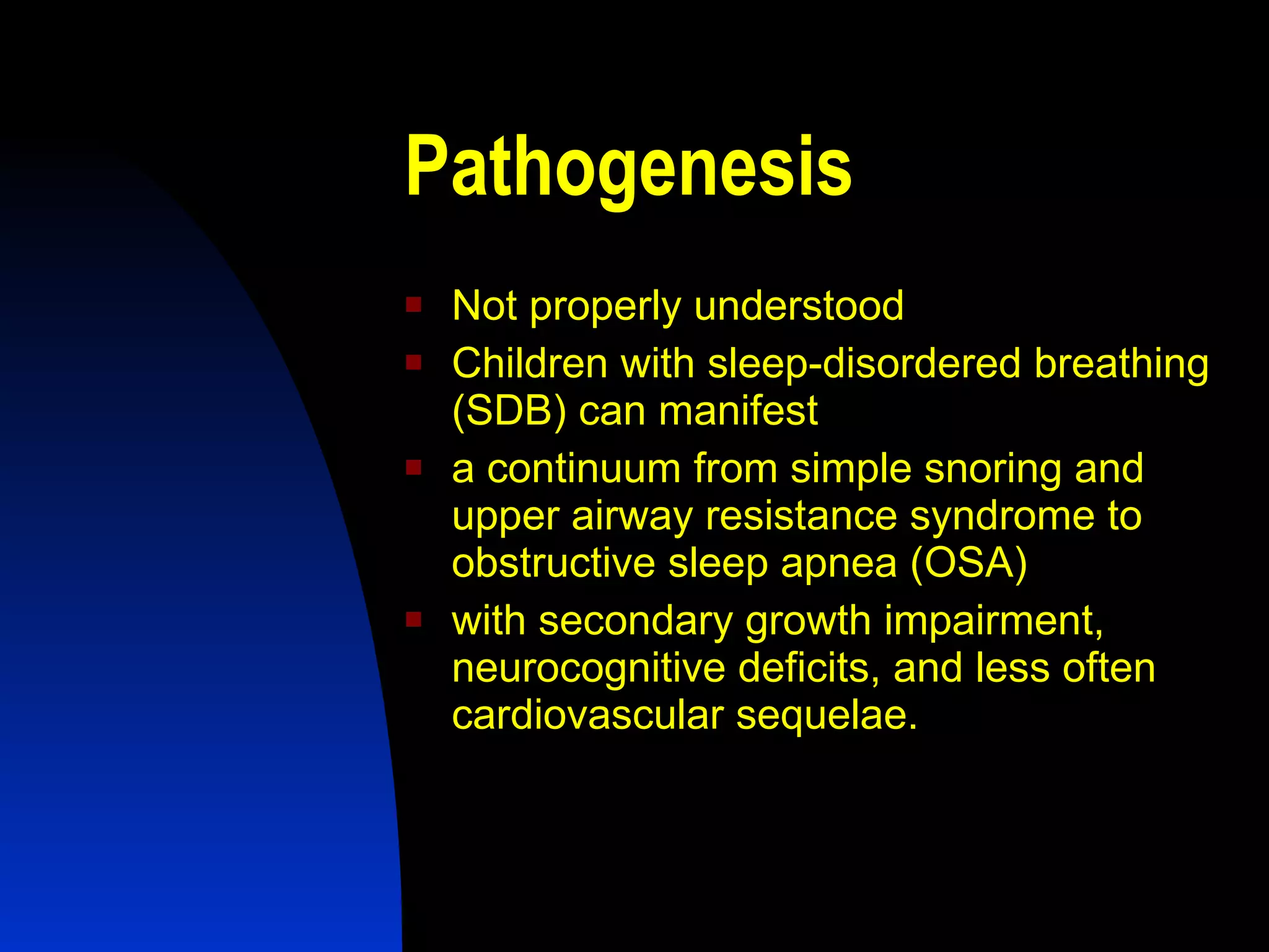 Pathogenesis  Not properly understood Children with sleep-disordered breathing (SDB) can manifest a continuum from simple snoring and upper airway resistance syndrome to obstructive sleep apnea (OSA)  with secondary growth impairment, neurocognitive deficits, and less often cardiovascular sequelae. 