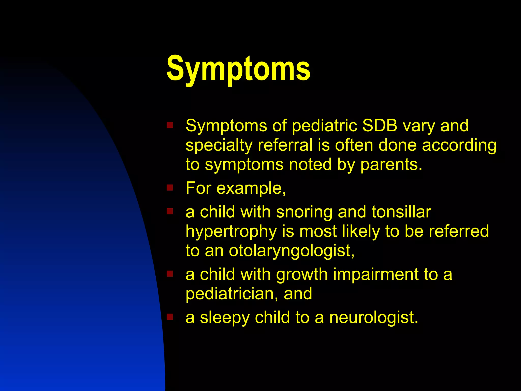 Symptoms   Symptoms of pediatric SDB vary and specialty referral is often done according to symptoms noted by parents.  For example,  a child with snoring and tonsillar hypertrophy is most likely to be referred to an otolaryngologist,  a child with growth impairment to a pediatrician, and  a sleepy child to a neurologist. 