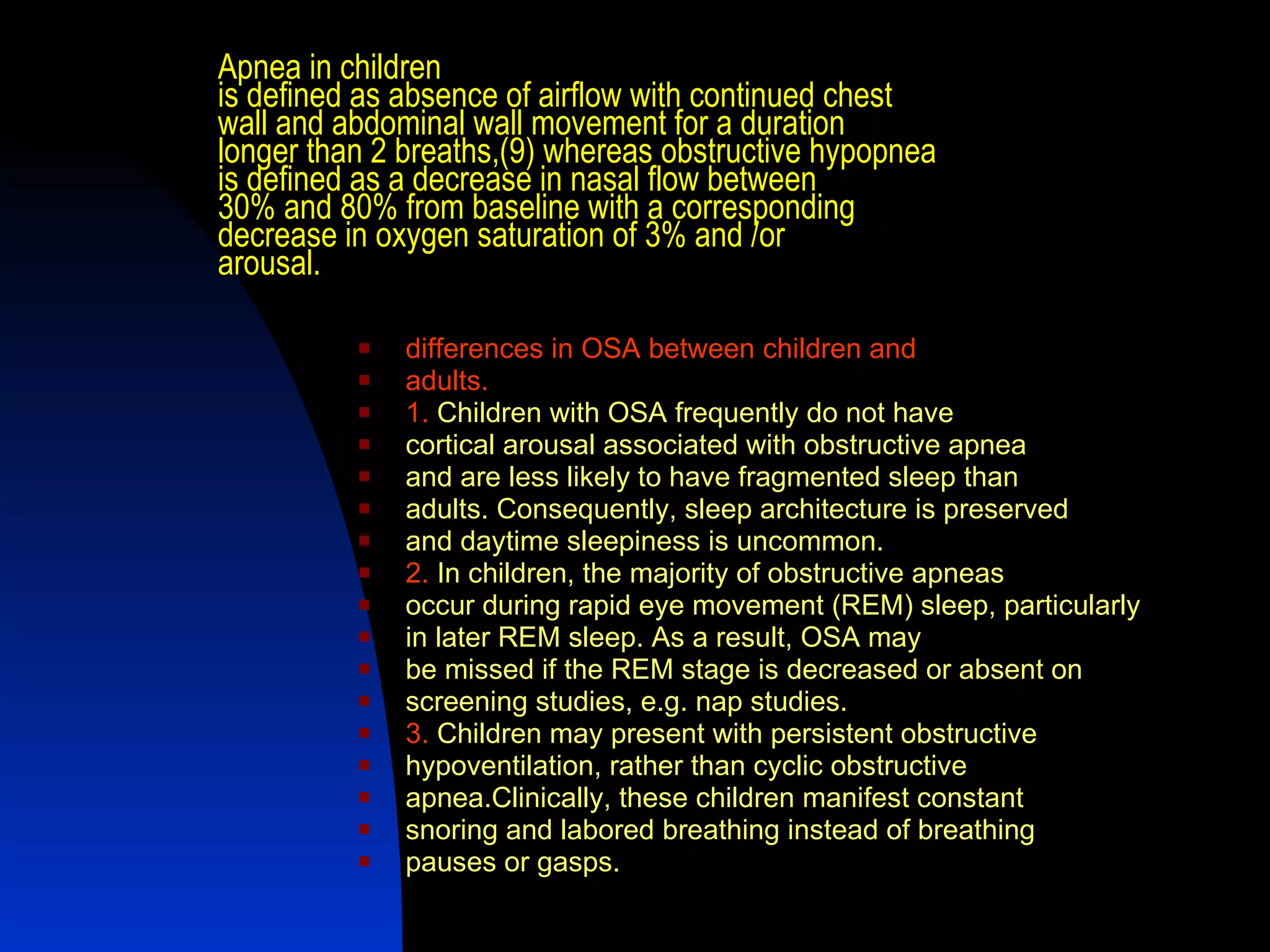 Apnea in children is defined as absence of airflow with continued chest wall and abdominal wall movement for a duration longer than 2 breaths,(9) whereas obstructive hypopnea is defined as a decrease in nasal flow between 30% and 80% from baseline with a corresponding decrease in oxygen saturation of 3% and /or arousal. differences in OSA between children and adults. 1.   Children with OSA frequently do not have cortical arousal associated with obstructive apnea and are less likely to have fragmented sleep than adults. Consequently, sleep architecture is preserved and daytime sleepiness is uncommon. 2.  In children, the majority of obstructive apneas occur during rapid eye movement (REM) sleep, particularly in later REM sleep. As a result, OSA may be missed if the REM stage is decreased or absent on screening studies, e.g. nap studies. 3.  Children may present with persistent obstructive hypoventilation, rather than cyclic obstructive apnea.Clinically, these children manifest constant snoring and labored breathing instead of breathing pauses or gasps. 