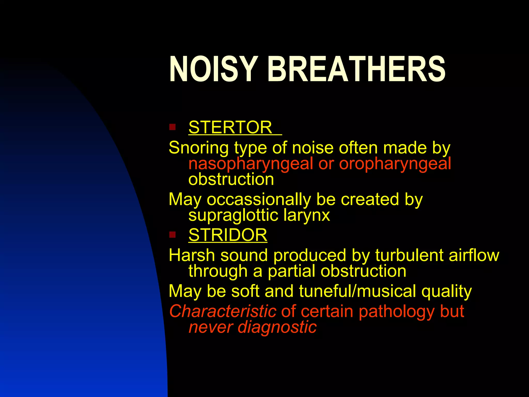 NOISY BREATHERS STERTOR  Snoring type of noise often made by   nasopharyngeal or oropharyngeal   obstruction  May occassionally be created by supraglottic larynx  STRIDOR Harsh sound produced by turbulent airflow through a partial obstruction  May be soft and tuneful/musical quality  Characteristic  of certain pathology but  never diagnostic   