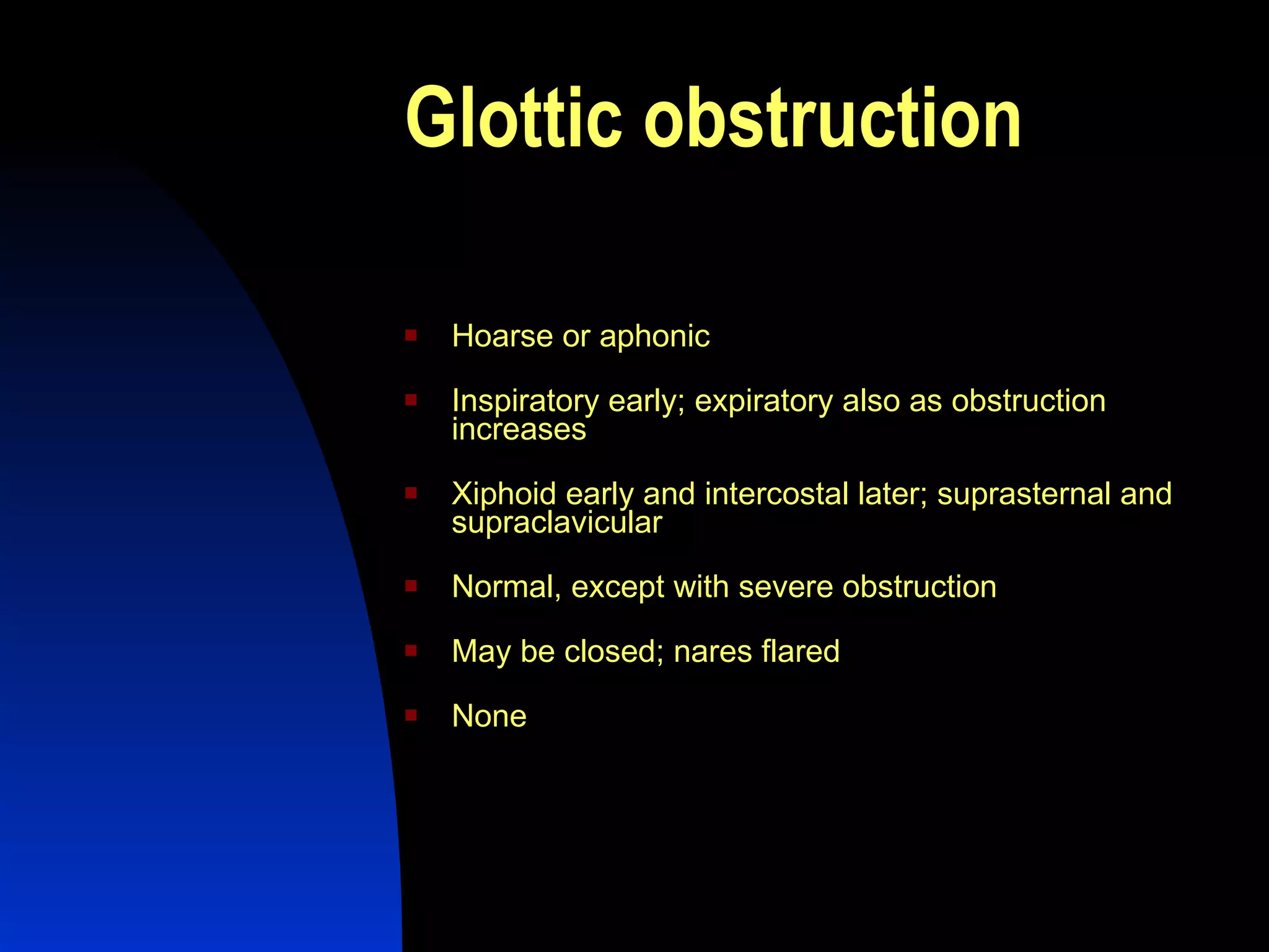 Glottic obstruction   Hoarse or aphonic  Inspiratory early; expiratory also as obstruction increases  Xiphoid early and intercostal later; suprasternal and supraclavicular  Normal, except with severe obstruction  May be closed; nares flared  None  