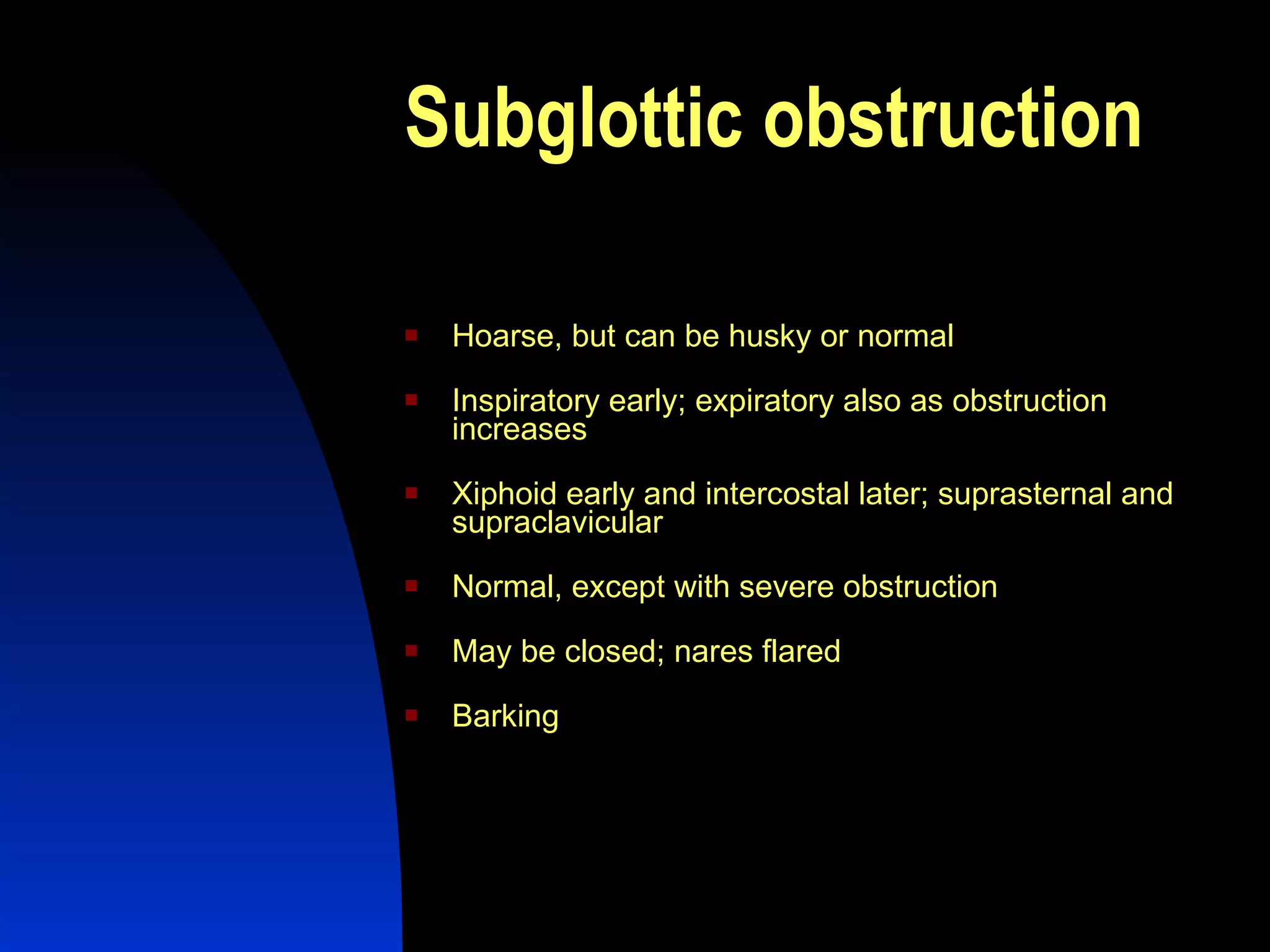 Subglottic obstruction   Hoarse, but can be husky or normal  Inspiratory early; expiratory also as obstruction increases  Xiphoid early and intercostal later; suprasternal and supraclavicular  Normal, except with severe obstruction  May be closed; nares flared  Barking  