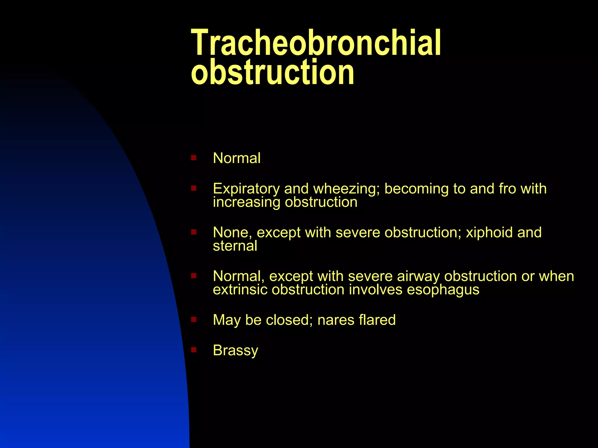 Tracheobronchial obstruction  Normal  Expiratory and wheezing; becoming to and fro with increasing obstruction  None, except with severe obstruction; xiphoid and sternal  Normal, except with severe airway obstruction or when extrinsic obstruction involves esophagus  May be closed; nares flared  Brassy  